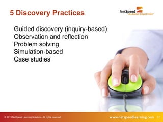 5 Discovery Practices

         Guided discovery (inquiry-based)
         Observation and reflection
         Problem solving
         Simulation-based
         Case studies




© 2013 NetSpeed Learning Solutions. All rights reserved.   37
 