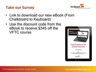 Take our Survey
     • Link to download our new eBook (From
       Chalkboard to Keyboard)
     • Use the discount code from the
       eBook to receive $345 off the
       VFTC course




© 2013 NetSpeed Learning Solutions. All rights reserved.   41
 