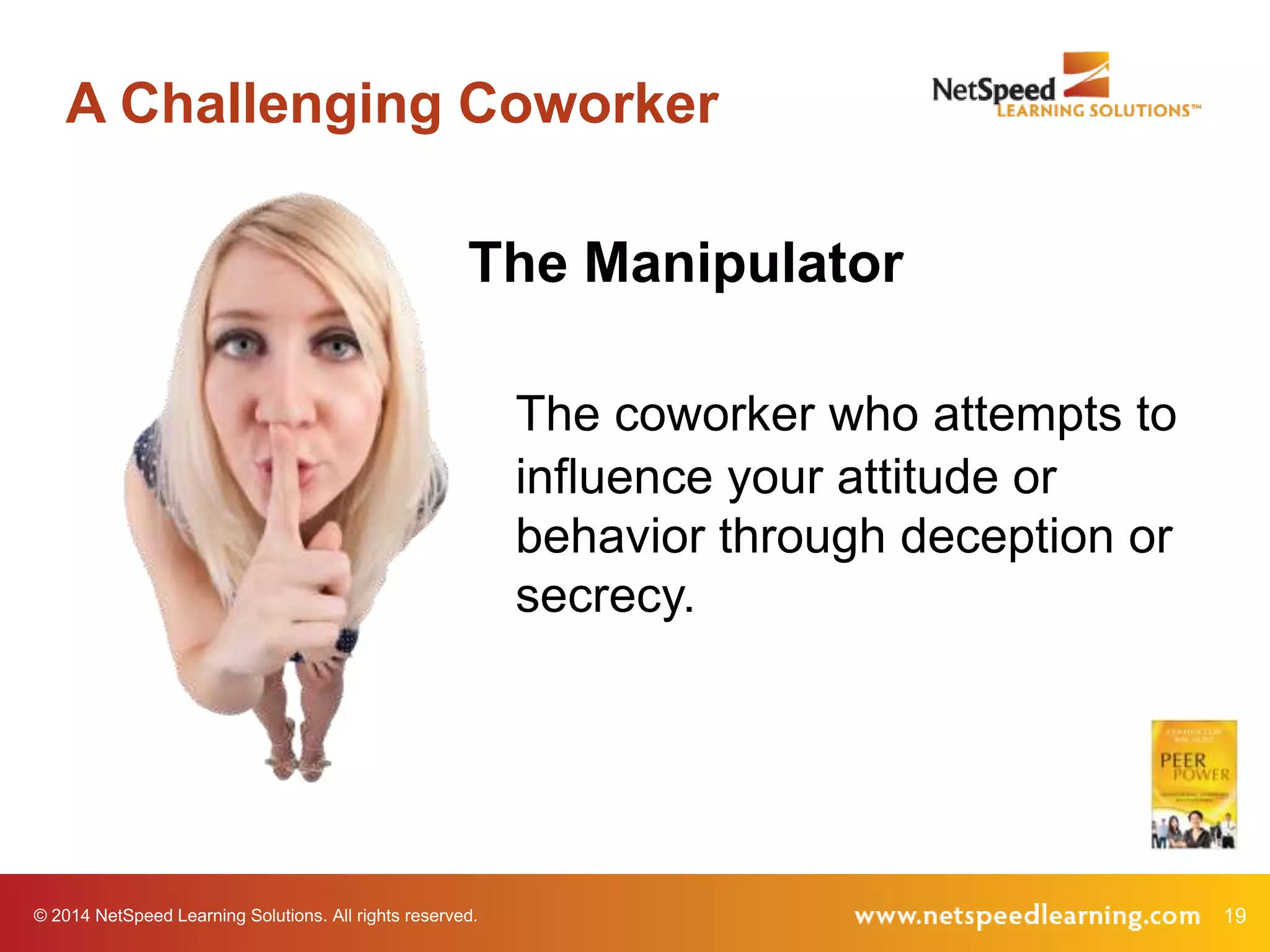 A Challenging Coworker
The Manipulator
The coworker who attempts to
influence your attitude or
behavior through deception or
secrecy.

© 2014 NetSpeed Learning Solutions. All rights reserved.

19

 