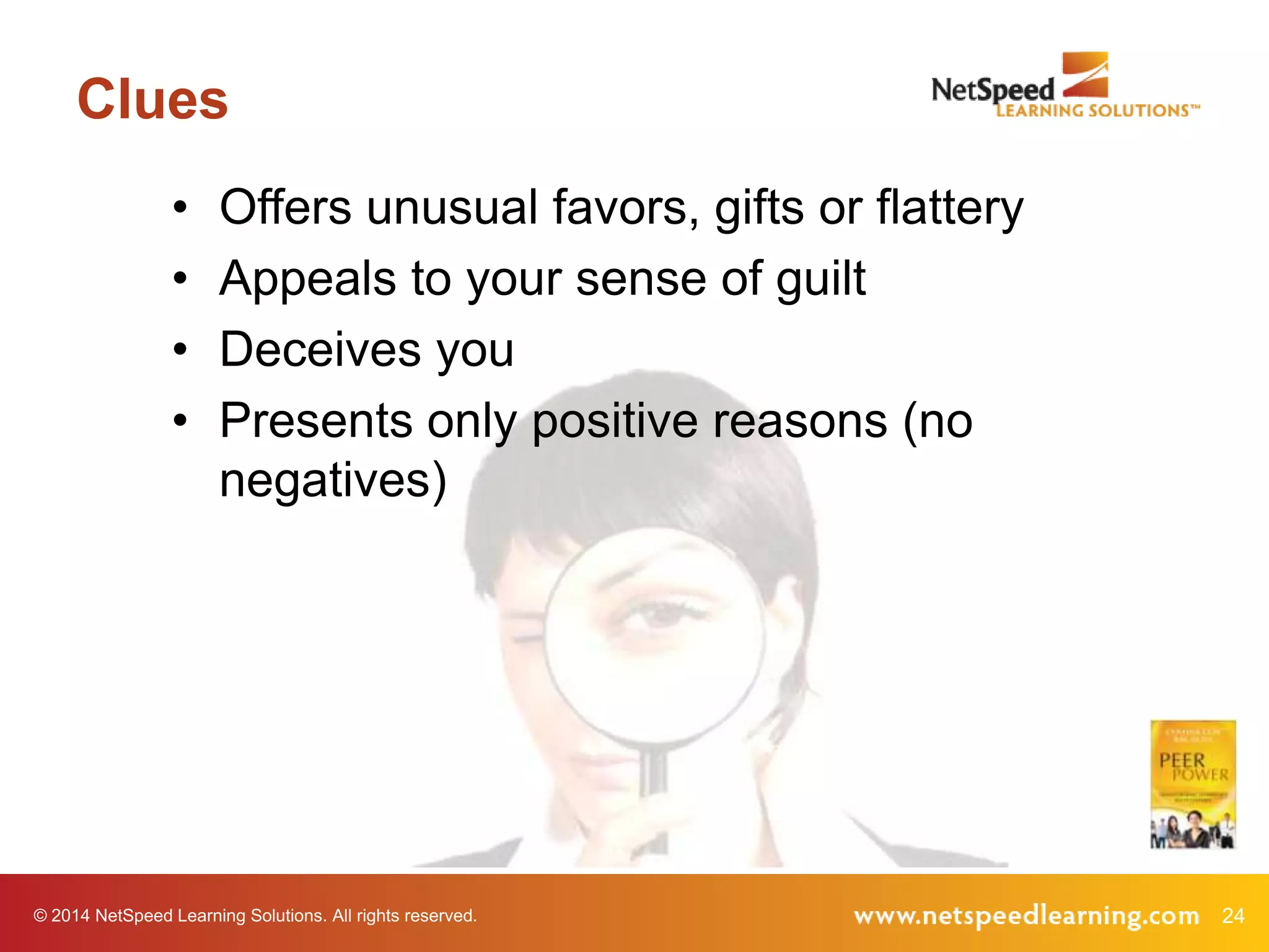Clues
•
•
•
•

Offers unusual favors, gifts or flattery
Appeals to your sense of guilt
Deceives you
Presents only positive reasons (no
negatives)

© 2014 NetSpeed Learning Solutions. All rights reserved.

24

 