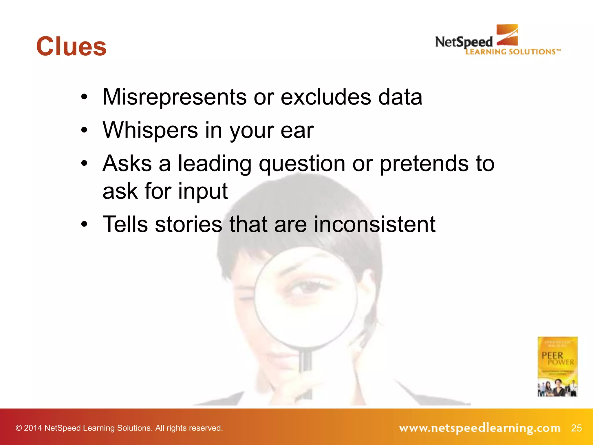 Clues
• Misrepresents or excludes data
• Whispers in your ear
• Asks a leading question or pretends to
ask for input
• Tells stories that are inconsistent

© 2014 NetSpeed Learning Solutions. All rights reserved.

25

 