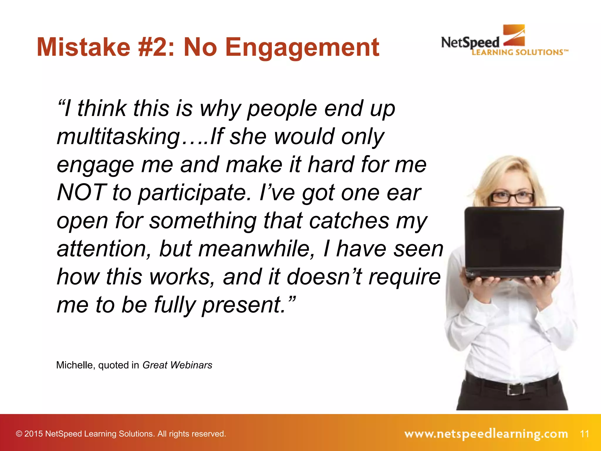 © 2015 NetSpeed Learning Solutions. All rights reserved. 11
Mistake #2: No Engagement
“I think this is why people end up
multitasking….If she would only
engage me and make it hard for me
NOT to participate. I’ve got one ear
open for something that catches my
attention, but meanwhile, I have seen
how this works, and it doesn’t require
me to be fully present.”
Michelle, quoted in Great Webinars
 