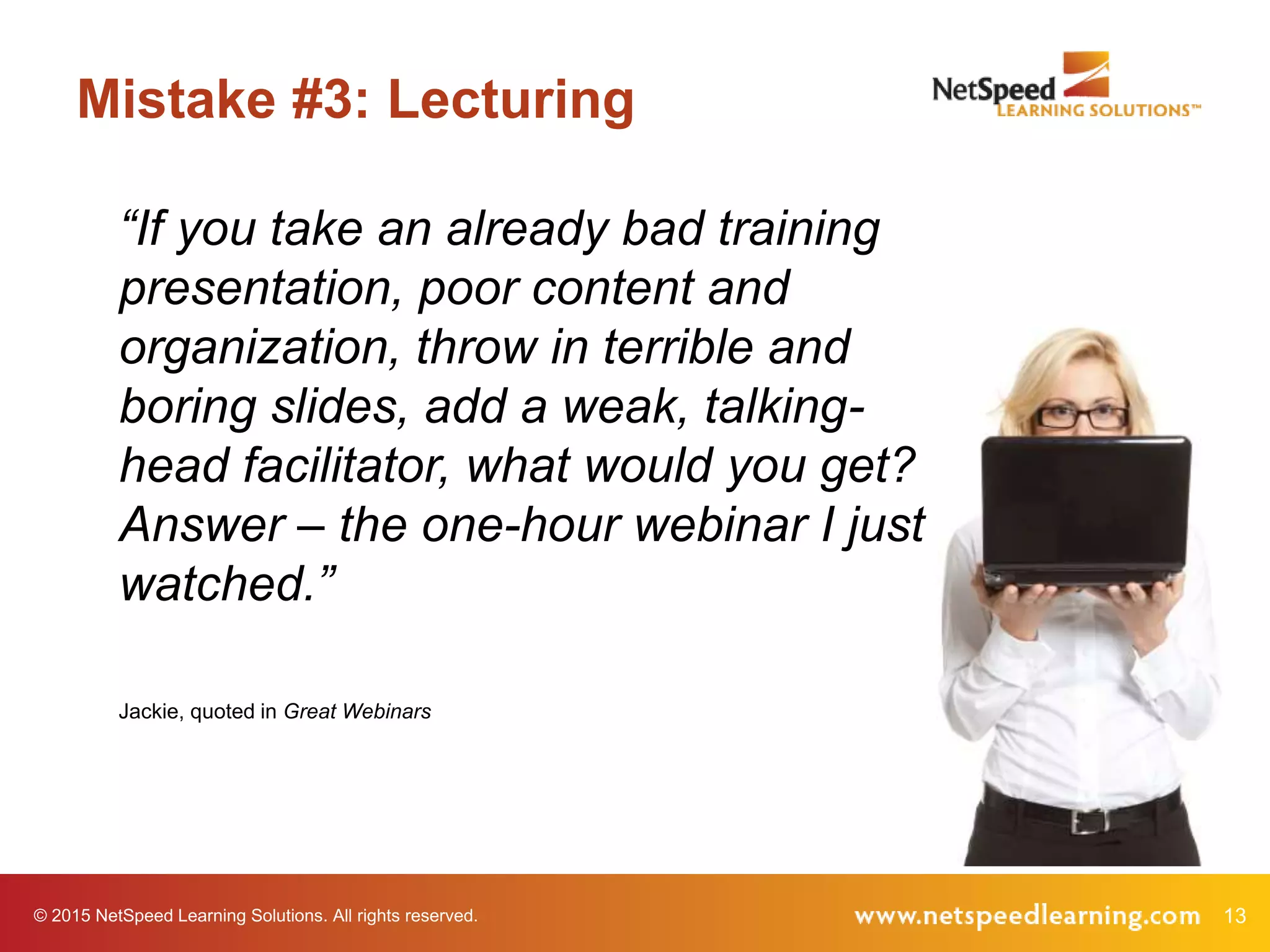 © 2015 NetSpeed Learning Solutions. All rights reserved. 13
Mistake #3: Lecturing
“If you take an already bad training
presentation, poor content and
organization, throw in terrible and
boring slides, add a weak, talking-
head facilitator, what would you get?
Answer – the one-hour webinar I just
watched.”
Jackie, quoted in Great Webinars
 