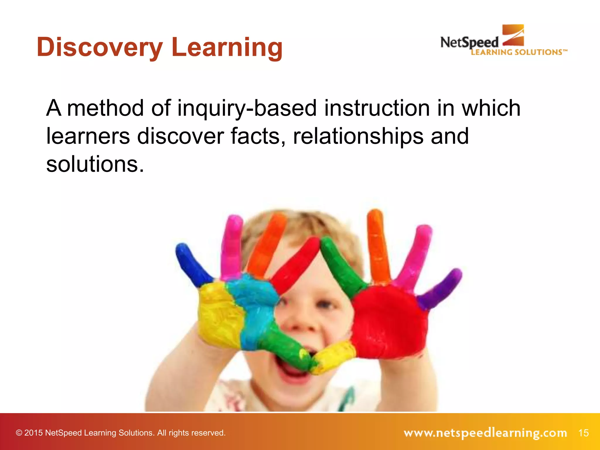 15© 2015 NetSpeed Learning Solutions. All rights reserved.
Discovery Learning
A method of inquiry-based instruction in which
learners discover facts, relationships and
solutions.
 