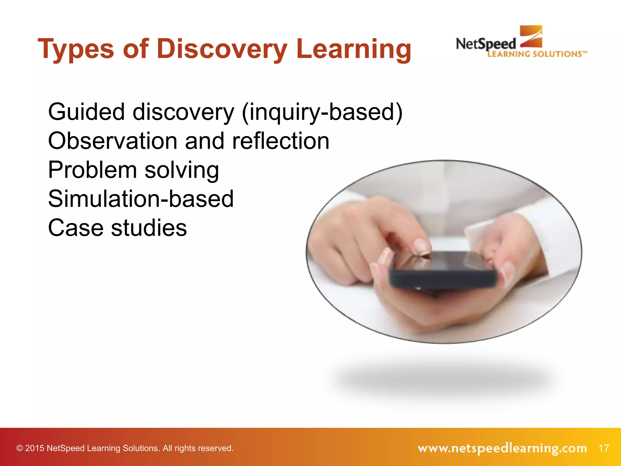 17© 2015 NetSpeed Learning Solutions. All rights reserved.
Types of Discovery Learning
Guided discovery (inquiry-based)
Observation and reflection
Problem solving
Simulation-based
Case studies
 