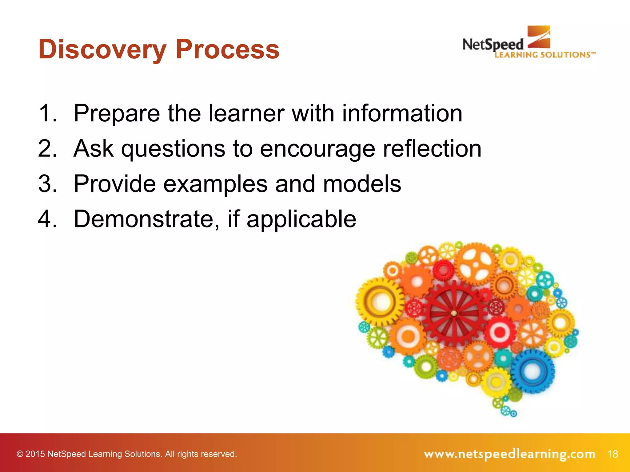 © 2015 NetSpeed Learning Solutions. All rights reserved. 18
Discovery Process
1. Prepare the learner with information
2. Ask questions to encourage reflection
3. Provide examples and models
4. Demonstrate, if applicable
 