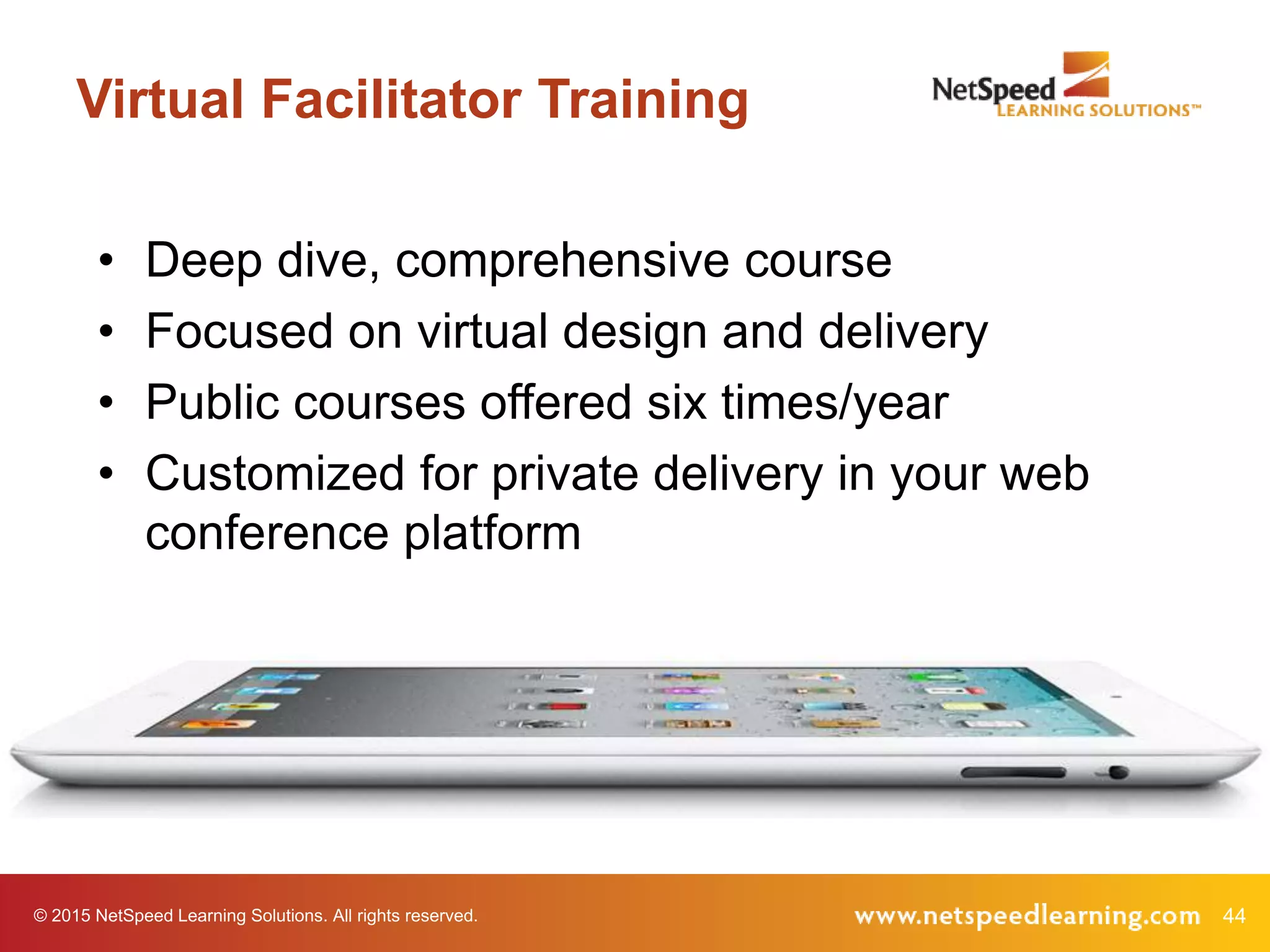 © 2015 NetSpeed Learning Solutions. All rights reserved. 44
Virtual Facilitator Training
• Deep dive, comprehensive course
• Focused on virtual design and delivery
• Public courses offered six times/year
• Customized for private delivery in your web
conference platform
 