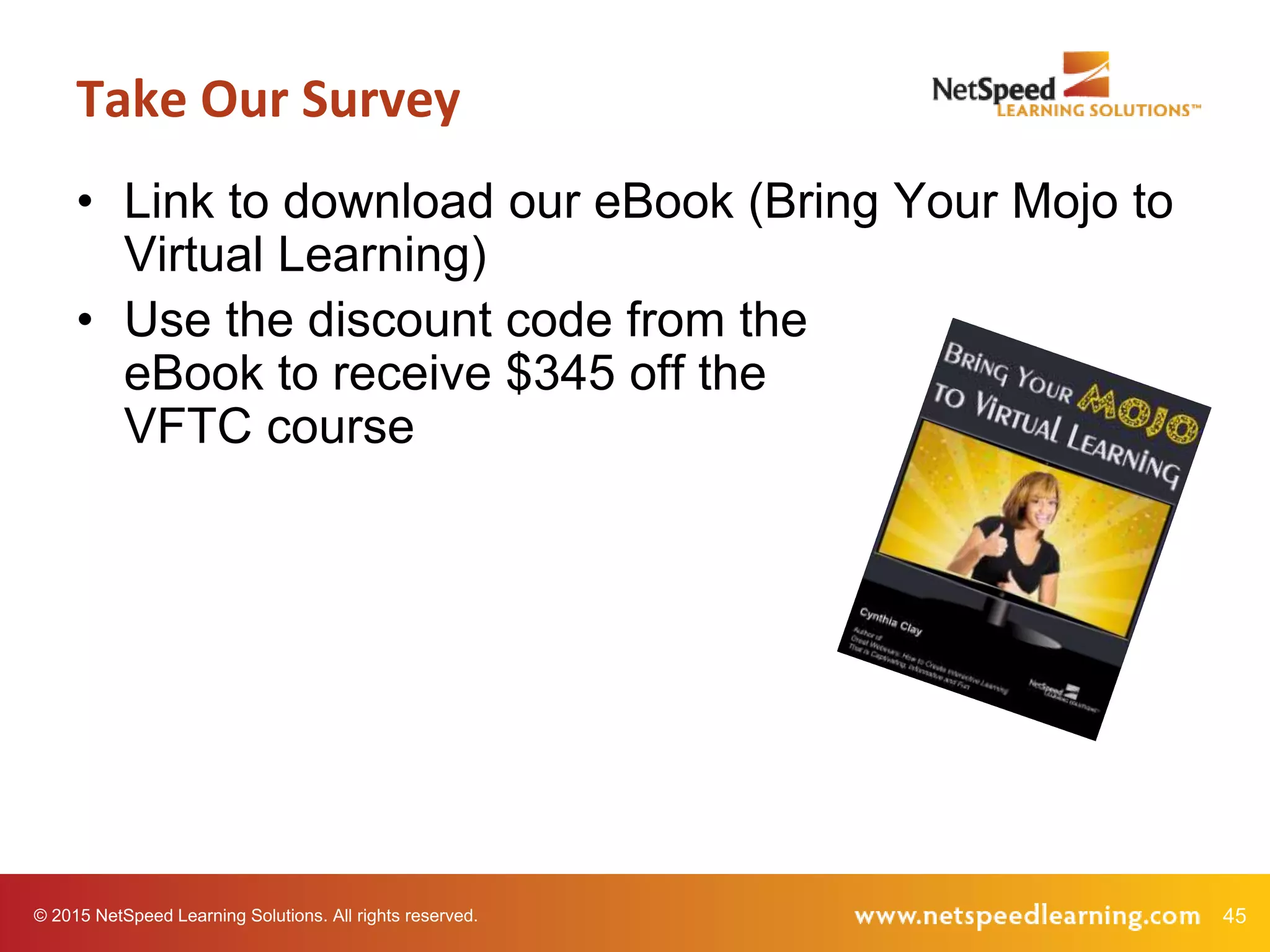 45© 2015 NetSpeed Learning Solutions. All rights reserved.
• Link to download our eBook (Bring Your Mojo to
Virtual Learning)
• Use the discount code from the
eBook to receive $345 off the
VFTC course
Take Our Survey
 