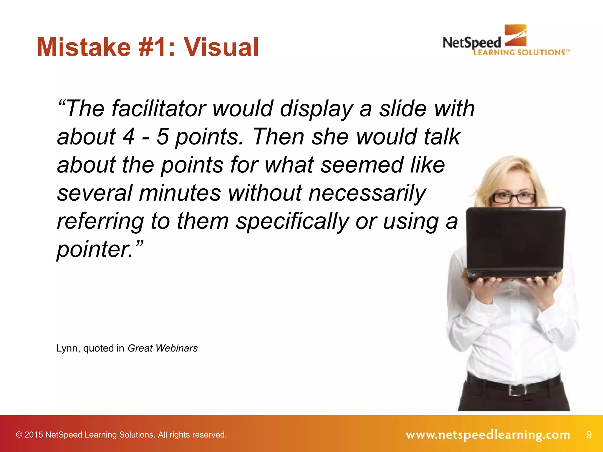 © 2015 NetSpeed Learning Solutions. All rights reserved. 9
Mistake #1: Visual
“The facilitator would display a slide with
about 4 - 5 points. Then she would talk
about the points for what seemed like
several minutes without necessarily
referring to them specifically or using a
pointer.”
Lynn, quoted in Great Webinars
 