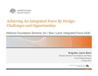 Brigadier Jason Blain
Director General Force Options and Plans
Force Design Division
11 April 2017
Achieving An Integrated Force By Design:
Challenges and Opportunities
Williams Foundation Seminar: Air / Sea / Land: Integrated Force 2030
 