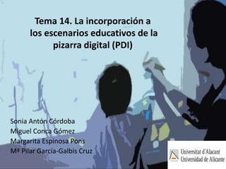 Tema 14. La incorporación a 
los escenarios educativos de la 
pizarra digital (PDI) 
Sonia Antón Córdoba 
Miguel Conca Gómez 
Margarita Espinosa Pons 
Mª Pilar García-Galbis Cruz 
 