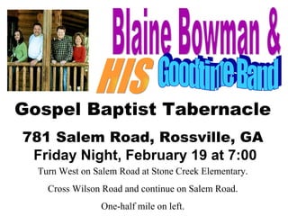 Blaine Bowman & HIS Goodtime Band Gospel Baptist Tabernacle 781 Salem Road, Rossville, GA Friday Night, February 19 at 7:00 Turn West on Salem Road at Stone Creek Elementary. Cross Wilson Road and continue on Salem Road. One-half mile on left. 
