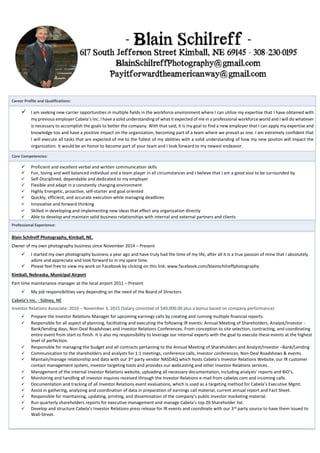 Career Profile and Qualifications:
 I am seeking new carrier opportunities in multiple fields in the workforce environment where I can utilize my expertise that I have obtained with
my previous employer Cabela’s Inc. I have a solid understanding of what it expected of me in a professional workforce world and I will do whatever
is necessary to accomplish the goals to better the company. With that said, it is my goal to find a new employer that I can apply my expertise and
knowledge too and have a positive impact on the organization, becoming part of a team where we prevail as one. I am extremely confident that
I will execute all tasks that are expected of me to the fullest of my abilities with a solid understanding of how my new positon will impact the
organization. It would be an honor to become part of your team and I look forward to my newest endeavor.
Core Competencies:
 Proficient and excellent verbal and written communication skills
 Fun, loving and well balanced individual and a team player in all circumstances and I believe that I am a good soul to be surrounded by
 Self-Disciplined, dependable and dedicated to my employer
 Flexible and adapt in a constantly changing environment
 Highly Energetic, proactive, self-starter and goal oriented
 Quickly, efficient, and accurate execution while managing deadlines
 Innovative and forward thinking
 Skilled in developing and implementing new ideas that effect any organization directly
 Able to develop and maintain solid business relationships with internal and external partners and clients
Professional Experience:
Blain Schilreff Photography, Kimball, NE.
Owner of my own photography business since November 2014 – Present
 I started my own photography business a year ago and have truly had the time of my life, after all it is a true passion of mine that I absolutely
adore and appreciate and look forward to in my spare time.
 Please feel free to view my work on Facebook by clicking on this link: www.facebook.com/blainschilreffphotography
Kimball, Nebraska, Municipal Airport
Part time maintenance manager at the local airport 2011 – Present
 My job responsibilities vary depending on the need of the Board of Directors
Cabela’s Inc. - Sidney, NE
Investor Relations Associate: 2010 – November 3, 2015 (Salary consisted of $49,000.00 plus a bonus based on company performance)
 Prepare the Investor Relations Manager for upcoming earnings calls by creating and running multiple financial reports.
 Responsible for all aspect of planning, facilitating and executing the following IR events: Annual Meeting of Shareholders, Analyst/Investor -
Bank/lending days, Non-Deal Roadshows and Investor Relations Conferences. From conception to site selection, contracting, and coordinating
entire event from start to finish. It is also my responsibility to leverage our internal experts with the goal to execute these events at the highest
level of perfection.
 Responsible for managing the budget and all contracts pertaining to the Annual Meeting of Shareholders and Analyst/Investor –Bank/Lending
 Communication to the shareholders and analysts for 1:1 meetings, conference calls, Investor conferences, Non-Deal Roadshows & events.
 Maintain/manage relationship and data with our 3rd party vendor NASDAQ which hosts Cabela’s Investor Relations Website, our IR customer
contact management system, investor targeting tools and provides our webcasting and other Investor Relations services.
 Management of the internal Investor Relations website, uploading all necessary documentation, including analysts’ reports and BIO’s.
 Monitoring and handling all investor inquires received through the Investor Relations e-mail from cabelas.com and incoming calls.
 Documentation and tracking of all Investor Relations event evaluations, which is used as a targeting method for Cabela’s Executive Mgmt.
 Assist in gathering, analyzing and coordination of data in preparation of earnings call material, current annual report and Fact Sheet.
 Responsible for maintaining, updating, printing, and dissemination of the company’s public investor marketing material.
 Run quarterly shareholders reports for executive management and manage Cabela’s top 20 Shareholder list.
 Develop and structure Cabela’s Investor Relations press release for IR events and coordinate with our 3rd party source to have them issued to
Wall-Street.
 