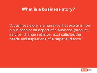What is a business story?
“A business story is a narrative that explains how
a business or an aspect of a business (product,
service, change initiative, etc.) satisfies the
needs and aspirations of a target audience.”
 