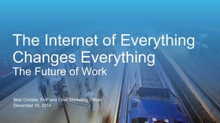 The Internet of Everything 
Changes Everything 
The Future of Work 
Blair Christie, SVP and Chief Marketing Officer 
December 10, 2014 
 