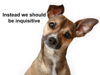 Instead we should
be inquisitive
 