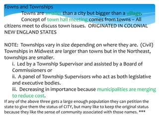 Towns and Townships
Towns are smaller than a city but bigger than a village.
Concept of town hall meeting comes from towns – All
citizens meet to discuss town issues. ORIGINATED IN COLONIAL
NEW ENGLAND STATES
NOTE: Townships vary in size depending on where they are. (Civil)
Townships in Midwest are larger than towns but in the Northeast,
townships are smaller.
i. Led by a Township Supervisor and assisted by a Board of
Commissioners or
ii. A panel of Township Supervisors who act as both legislative
and executive bodies.
iii. Decreasing in importance because municipalities are merging
to reduce cost.
If any of the above three gets a large enough population they can petition the
state to give them the status of CITY, but many like to keep the original status
because they like the sense of community associated with those names. ***
 