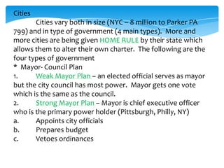 Cities
Cities vary both in size (NYC – 8 million to Parker PA
799) and in type of government (4 main types). More and
more cities are being given HOME RULE by their state which
allows them to alter their own charter. The following are the
four types of government
* Mayor- Council Plan
1. Weak Mayor Plan – an elected official serves as mayor
but the city council has most power. Mayor gets one vote
which is the same as the council.
2. Strong Mayor Plan – Mayor is chief executive officer
who is the primary power holder (Pittsburgh, Philly, NY)
a. Appoints city officials
b. Prepares budget
c. Vetoes ordinances
 