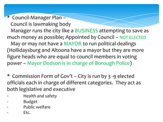* Council-Manager Plan –
Council is lawmaking body
Manager runs the city like a BUSINESS attempting to save as
much money as possible; Appointed by Council – NOT ELECTED
May or may not have a MAYOR to run political dealings
(Hollidaysburg and Altoona have a mayor but they are more
figure heads who are equal to council members in voting
power – Mayor Dodson is in charge of Borough Police)
* Commission Form of Gov’t – City is run by 3 -9 elected
officials each in charge of different categories. They act as
both legislative and executive
- Health and safety
- Budget
- Public welfare
- Etc.
 
