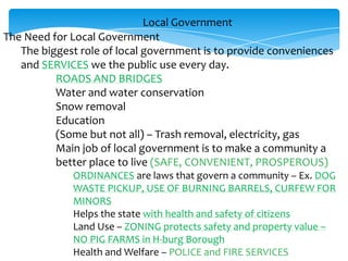 Local Government
The Need for Local Government
The biggest role of local government is to provide conveniences
and SERVICES we the public use every day.
ROADS AND BRIDGES
Water and water conservation
Snow removal
Education
(Some but not all) – Trash removal, electricity, gas
Main job of local government is to make a community a
better place to live (SAFE, CONVENIENT, PROSPEROUS)
ORDINANCES are laws that govern a community – Ex. DOG
WASTE PICKUP, USE OF BURNING BARRELS, CURFEW FOR
MINORS
Helps the state with health and safety of citizens
Land Use – ZONING protects safety and property value –
NO PIG FARMS in H-burg Borough
Health and Welfare – POLICE and FIRE SERVICES
 