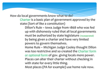 How do local governments know what to do?
Charter is a basic plan of government approved by the
state (Sort of like a constitution)
Dillon’s Rule – Iowa Judge from 1868 who was fed
up with dishonesty ruled that all local governments
must be authorized by state legislature (Incorporated)
by being given a charter and have very limited
powers to govern themselves.
Home Rule – Michigan Judge Cooley thought Dillon
was too restrictive and so created the Charter form
or optional form of gov. giving locals more power.
Places can alter their charter without checking in
with state for every little thing.
Most places (PA for example) use home rule now.
 