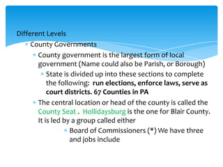 Different Levels
County Governments
County government is the largest form of local
government (Name could also be Parish, or Borough)
State is divided up into these sections to complete
the following: run elections, enforce laws, serve as
court districts. 67 Counties in PA
The central location or head of the county is called the
County Seat . Hollidaysburg is the one for Blair County.
It is led by a group called either
Board of Commissioners (*) We have three
and jobs include
 