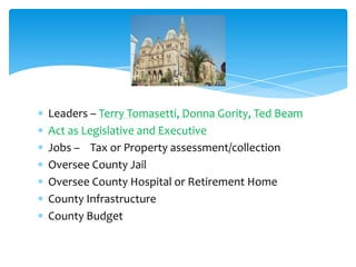 Leaders – Terry Tomasetti, Donna Gority, Ted Beam
Act as Legislative and Executive
Jobs – Tax or Property assessment/collection
Oversee County Jail
Oversee County Hospital or Retirement Home
County Infrastructure
County Budget
 