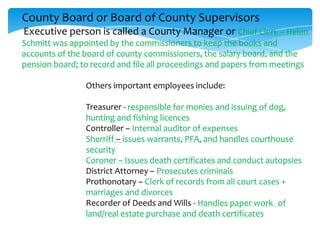 County Board or Board of County Supervisors
Executive person is called a County Manager or Chief Clerk – Helen
Schmitt was appointed by the commissioners to keep the books and
accounts of the board of county commissioners, the salary board, and the
pension board; to record and file all proceedings and papers from meetings
Others important employees include:
Treasurer - responsible for monies and issuing of dog,
hunting and fishing licences
Controller – Internal auditor of expenses
Sherriff – issues warrants, PFA, and handles courthouse
security
Coroner – Issues death certificates and conduct autopsies
District Attorney – Prosecutes criminals
Prothonotary – Clerk of records from all court cases +
marriages and divorces
Recorder of Deeds and Wills - Handles paper work of
land/real estate purchase and death certificates
 