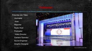Profession
Potential Job Titles:
Journalist
▪ Host
Reporter
Radio Host
Podcaster
▪ Video Director
Camera Operator
Sound Engineer
Graphic Designer
Source: ESPN Career Site
 