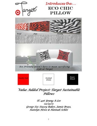 0-914400<br />Value Added Project: Target Sustainable Pillows<br />TC 496 Young A Lee<br />02/23/11<br />Group Six: Stacey Baker, Jamie Brass, <br />Katelyn Howe & Hannah Schlei<br />4572000-1371600Table of Contents<br />Target Market……………………………….. 3<br />Sources of Design………………………….... 3<br />Specification Sheets…………………………..6<br />Storyboard…………………………………… 5<br />Cost Sheet………………………………….... 9 <br />Sales Information……………………………. 9<br />Time Sheets<br />Jamie………………………………………………10<br />Stacey…………………………………………….. 10<br />Katelyn…………………………………………… 11<br />Hannah…………………………………………… 11<br />Profiles<br />Jamie……………………………………………….12<br />Stacey………………………………………………12<br />Katelyn……………………………………………..13<br />Hannah…………………………………………….13<br />Meeting Agendas…………………………..... .14<br />Works Cited…………………………………...15<br />4572000-1371600<br />Target Market<br />The target market for our sustainable couch pillows is a woman within the age range of 18 through 30.  These women are either in college or right out of college and that can afford fashionable couch pillows.  This is the target market because our pillows are colorful, that appeal to the younger age range.  Also they are a little more expensive than a normal couch pillow, so that’s why these women need to be somewhat wealthy.  This fits nicely with Target Corporations current market.  Their home products are trendy, stylish, and usually purchased by our customer. <br />Sources of Design <br />As the product development team for Target Corporation we have seen the need to redesign our classic pillow product.  We plan to focus on making our pillows more sustainable for Fall 2011 without raising the cost to our consumer or sacrificing quality.  Since home goods are something that is purchased by many target customers, and used in virtually every home, a more sustainable option is a must.  The re design will be of Target’s “Zebra Print Oblong Decorative Pillow- Lime Green/ Black” Currently the cost for this item is $29.99 and the features are as follows:  <br />Thread Count: 180<br />Weave Type: Percale<br />Pillow Features: Knife Edge<br />Includes: Decorative Pillow<br />Fill Material: 100 % Polyester<br />Textile Material: 50 % Cotton, 50 % Polyester<br />Number of Pieces: 1<br />Care and Cleaning: Spot Clean Only<br />Dimensions: Length: 20.0 quot;
; Width: 14.0 quot;
; Depth: 6.0 quot;
<br />To make this pillow more sustainable we would like to use felt as the main outer shell material for the pillow.  Felt is non-woven and is made from natural wool.  It is also very strong, so it is a perfect material for a pillow that is used everyday by our consumer. This <br />4343400-1371600<br />is much more sustainable then the current cotton used because no pesticides are used in the production of felt.  Target would also like to switch to a recycled poly fill, rather then <br />using down.   This filling will be much more animal friendly as no feathers are used.  Other benefits to recycled polyfill are that it is also hypo allergenic and just as full and fluffy as down.  Lastly the washing instructions will be slightly different, but also more sustainable.  By using a cold, hand wash cycle on the washing machine our new sustainable felt pillow will get clean with the use of less water and resources.  <br />In the end our felt pillows can also be customized to fit our different target markets.  Colors and patterns can be easily altered from season to season.  We chose to focus on a brown and black zebra print for our current design. We hope this new offering will create more sales and educate our customers on the benefits of having eco friendly home products.  <br />Storyboard<br />4343400-1371600Specification Sheets<br />Specification Sheet for the Product<br />Fabric Detail Sheet<br />SpecsRequirementsTolerance SPI16135509013970+/- 2Seam Allowance½”+/- .625AppearanceLay FlatBackstitchingBackstitch 2 stitches in the beginning and end +/- 1 StitchThread ColorEach separate Pillows; Blue, Brown, Purple, PinkNone<br />Fabric ID#05524Season 2011/2012 Fall WinterFiber Content 100% post Consumed recycled polyesterFabric Weight: SmallDescriptionClear Bottles recycled to produce 100% recycled polyesterCost Per yard: 440When Folded: 220Fabric Width 72 InchesWashing InstructionsHand Wash in cold water Country of Origin: United States<br />4343400-1371600Detail and Size Specification Sheet<br />SketchDetail and Size Specifications <br />LabelsType/Ref #Quantity 1082675349885Placement DetailsMainCareSize Label Hang Tag1Sewn on the right side in the middle.<br />CodeSpecificationTolerance 01SSa 301 (12 spi) (tag)+/- 1 stitch01b½ inch Seam allowance+/- .625<br />4572000-1371600Detail and Specification Sheet<br />Fabric ID #05524Season 2011/2012 Fall WinterFabric Content: 100% Post Consumed Recycled Polyester3200400490220Country of Origin: United States CodeSpecificationTolerance01Attach with SSa 301 (12spi)+/- 1 stitch<br />4572000-1371600Cost Sheet <br />Description:  Eco-Friendly Pillow<br />Style #: 12345 <br />Fabric: 100% Post Consumer Polyester<br />Date: February 22, 2011<br />Season: 2011/2012 Fall/Winter<br />SizeOSSize Scale 18x18<br />Trim/FindingQuantity PriceZipper1$0.45Thread1Less than $0.01Trim/FindingQuantity PriceZipper1$0.45Thread1$0.01Inserts with recycled Polyester (18x18)1$3.10Total Trim/Finding3$3.56<br />LaborCost1 hour$15.00<br />DescriptionCostShippingOvernight/Express/Standard+$15.00, +$7.00, +$2.50DutyPercent charged crossing border0%OverheadLabor/Freight/Materials$19.02<br />Total Manufacturing Cost: $19.02<br />Markup: $12.47<br />Retail Price: $31.49<br />Sales Information<br />SKU: 009794275<br />Wholesale Price: $28.00 <br />Size Range: One Size<br />4572000-1371600Time Sheets<br />Billable Time Sheet for:  Jamie Brass <br />                                      <br />Service CodeDate WorkedHours WorkedBillable rateCost to style122/14/2011115.0015.00112/16/2011214.0028.00122/17/2011115.0015.00122/18/2011115.0015.00112/18/2011114.0014.00122/21/2011215.0030.00TOTAL8$116.00<br />Billable Time Sheet for:  Stacey Baker <br />Style#<br />Service CodeDate WorkedHours WorkedBillable rateCost to style122/14/20111$15.00$15.0032/15/20111$17.00$17.0022/15/20111$14.00$14.00122/17/20111$15.00$15.00122/18/20111$15.00$15.0042/18/20111$17.00$17.0032/19/20111$17.00$17.00TOTAL7$110<br />4572000-1371600<br />Billable Time Sheet for Katelyn Howe <br />     Style#<br />Service CodeDate WorkedHours WorkedBillable rateCost to style122/16115.0015.00122/21115.0015.0022/20214.0028.0062/14115.0015.00102/14117.0017.0022/21214.0028.00TOTAL8$118<br />Billable Time Sheet for: Hannah Schlei<br />     Style#<br />Service CodeDate WorkedHours WorkedBillable rateCost to style122/141$15.00$15.00122/161$15.00$15.00122/172$15.00$30.0062/192$15.00$30.00122/212$15.00$15.0062/211$15.00$15.00TOTAL9$120.00<br />4572000-1371600<br />4572000-1371600Profiles<br />5626608288036<br />Jamie Brass<br />Jamie is a junior in Apparel Merchandising and Design.  Her secondary emphasis is in business and a minor in Entrepreneurship in Fashion.  Jamie is involved in Trend Magazine, which resides on Iowa States campus.  With her free time she enjoys shopping, being with her friends and traveling. She is currently in the process of finding a summer internship in merchandising with a company whose head quarters are in the Chicago area. <br /> <br />5626608127381<br />Stacey Baker<br />Stacey is a senior in Apparel Merchandising Design & Production.  Her emphasis is in design & product development. In Stacey’s free time she enjoys traveling, being with friends, and sewing.  She is currently in the process of finding a summer internship in product development, textile design, or tech design field. After graduation, she plans to hopefully be able to travel with a career .<br />4572000-1371600<br />5715000160020<br />Katelyn Howe<br />Katelyn is a senior at Iowa State University with a double major in Apparel Merchandising and Event Management, and a minor in Entrepreneurial Studies.  She is currently serving as fundraising director for The Fashion Show 2011.  In her spare time she enjoys nannying and working at Child serve Childcare.  After graduation she plans on opening her own event coordinating firm in the Des Moines area.<br /> <br />5638800276733<br />Hannah Schlei<br />-274256578740Hannah is a junior in the Apparel Merchandising, Design and Production Program with a focus on merchandising, a second emphasis in Event Planning and a minor in Journalism. The activities she is involved with on campus are The Fashion Show and Trend Magazine. In her free time, Hannah enjoys shopping, hanging out with friends, playing soccer, traveling, and running.  She is currently working on finding a summer internship with a fashion magazine.  <br />4572000-1371600Meeting Agendas<br />2/14 Meeting<br />Place: 307 MacKay<br />Agenda: Planning and discussing the theme and assigning different sections for the project.<br />2/16 Meeting<br />Place: 307 MacKay<br />Agenda: Gathering all our information about the target market, costing, specifications, standards, and starting the mood board.<br />2/17 Meeting<br />Place: 307 MacKay<br />Agenda: Gathering all the rest of our information and finishing up the mood board.  Also start the PowerPoint.<br />2/21 Meeting<br />Place 307 MacKay<br />Agenda: After meeting with the instructor we will finish the final touches on our project and finish the PowerPoint. Also bind everything so that it is ready to turn in.  <br />4572000-1371600Works Cited <br />Ali's art adventures. (2008, December 08). Retrieved from http://alispagnola.blogspot.com/2008/12/third-zebra-print.html<br />BLUMENFELD, J.B. (2009). The printed thought. Retrieved fromhttp://theprintedthought.blogspot.com/2010_05_01_archive.html<br />Green answers: question quot;
is cotton really bad for the environment?” (2009). Retrieved from http://greenanswers.com/q/79473/forests-trees-plants/cotton-production-really-bad-environment<br />Pillowcases / shams. (2004-2010). Retrieved from http://www.google.com/imgres?imgurl=http://ny-image3.etsy.com/il_fullxfull.93041631.jpg&imgrefurl=http://www.etsy.com/view_listing.php%3Flisting_id%3D30922986&usg=__ml8hQmYp1FoONNlx2eZnfQxaePQ=&h=537&w=602&sz=82&hl=en&start=19&zoom=1&tbnid=Wm0zxXLusBKqVM:&tbnh=158&tbnw=177&ei=4Z5eTfndGMyztweBlsGzDA&prev=/images%3Fq%3Dzebra%2Bprint%2Bswatch%26um%3D1%26hl%3Den%26client%3Dsafari%26sa%3DN%26rls%3Den%26biw%3D1024%26bih%3D843%26tbs%3Disch:10%2C554&um=1&itbs=1&iact=rc&dur=341&oei=2Z5eTbKANIWdlgeiqe3RCw&page=2&ndsp=17&ved=1t:429,r:3,s:19&tx=82&ty=60&biw=1024&bih=843<br />Pillow filling requirements. (2005). Retrieved from http://www.natureworksllc.com/product-and-applications/ingeobiopolymer/technicalresources/~/media/Product%20and%20Applications/Ingeo%20Fibers/Technical%20Resources/Fact%20Sheets/FactSheet_HomeTextiles_PillowSpecifications_pdf.ashx<br />Ryan frank: about materials. (2011). Retrieved from http://www.ryanfrank.net/about/materials/<br />Sorrells, M. (2011). Ehow: how to clean felt fabric. Retrieved fromhttp://www.ehow.com/how_4913103_clean-felt-fabric.html<br />4572000-1371600<br />Target: zebra print square decorative pillow. (2011). Retrieved from http://www.target.com/Zebra-Print-SquareDecorativePillow/dp/B002TJD2FA/ref=sr_1_2?ie=UTF8&searchView=grid5&keywords=pillows&fromGsearch=true&sr=1-2&qid=1298310245&rh=&searchRank= price&id=Zebra%20Print%20Square%20Decorative%20Pi<br />ow&node=1038576%7C1287991011&searchSize=90&searcPage=11&searchNodeID=1038576%7C1287991011&searchBinNameList=subjectbin%2Cprice%2Ctarget_com_primary_color-bin%2Ctarget_com_size-bin%2Ctarget_com_brand-bin&frombrowse=0http://www.target.com/s/ref=in_se_pagelist_btm_11?ie=UTF8<br />Verde lifestyles: sustainable pillow inserts information. (2010). Retrieved fromhttp://www.verdelifestyles.com/Sustainable-Pillow-Inserts-s/127.htm<br />Walls decals blog . (n.d.). Retrieved from http://www.dezignwithaz.com/zee-blog-t-1-p-17.html<br />Wholesale hang tag costs. (2011). Retrieved from http://gotprint.net/g/uploadHangTag.do<br />Wholesale thread. (2011). Retrieved from http://www.ctsusa.com/_e/Serger_Overlock_Thread_50_2_T_21_130_Grams_Spun_Polyester_Sewing_Thread/product/THREAD-016BI/Black_Thread_50_2_T_21_6000Y.htm<br />Wholesale zipper cost. (2011). Retrieved from http://www.ctsusa.com/_e/Wholesale_Zippers/product/ZIPPER02310BULK/Black_No3_Nylon_Zipper_4_000_pcs.htm<br />