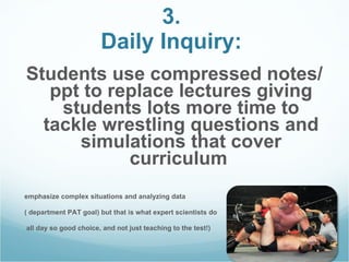 3.  Daily Inquiry:   Students use compressed notes/ppt to replace lectures giving students lots more time to tackle wrestling questions and simulations that cover curriculum  emphasize complex situations and analyzing data ( department PAT goal) but that is what expert scientists do all day so good choice, and not just teaching to the test!)  