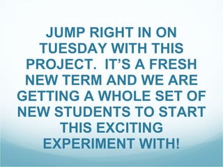 JUMP RIGHT IN ON TUESDAY WITH THIS PROJECT.  IT’S A FRESH NEW TERM AND WE ARE GETTING A WHOLE SET OF NEW STUDENTS TO START THIS EXCITING EXPERIMENT WITH! 