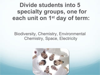 Divide students into 5 specialty groups, one for each unit on 1 st  day of term:   Biodiversity, Chemistry, Environmental Chemistry, Space, Electricity  