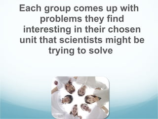 Each group comes up with problems they find interesting in their chosen unit that scientists might be trying to solve  