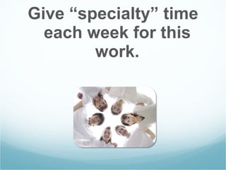 Give “specialty” time each week for this work. 
