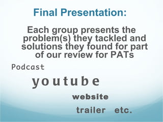 Final Presentation:  Each group presents the problem(s) they tackled and solutions they found for part of our review for PATs Podcast youtube website trailer  etc.  