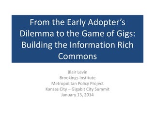 From the Early Adopter’s
Dilemma to the Game of Gigs:
Building the Information Rich
Commons
Blair Levin
Brookings Institute
Metropolitan Policy Project
Kansas City – Gigabit City Summit
January 13, 2014
 