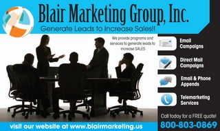 Blair Marketing Group, Inc.
         Generate Leads to Increase Sales!!
                                We provide programs and
                               services to generate leads to
                                                                        Email
                                      increase SALES                    Campaigns

                                                                        Direct Mail
                                                                        Campaigns

                                                                         Email & Phone
                                                                         Appends

                                                                        Telemarketing
                                                                        Services

                                                               Call today for a FREE quote!
visit our website at www.blairmarketing.us                     800-803-0869
 