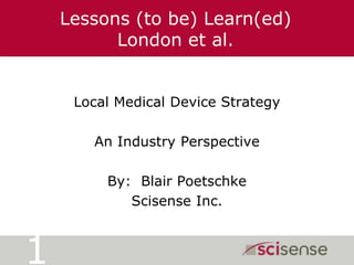 Lessons (to be) Learn(ed)London et al. Local Medical Device Strategy An Industry Perspective By:  Blair Poetschke Scisense Inc. 