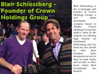 Blair Schlossberg -
Founder of Crown
Holdings Group
Blair Schlossberg is
the co-manager and
founder of Crown
Holdings Group, a
real estate
investment
company based in
Atlanta. Crown
Holdings Group has
made a name in the
industry for offering
high returns on
investment.
Schlossberg and his
team are also proud
to offer their
investors daily
transparent access to
their account books
and records, so they
know where their
investments are
headed.
 