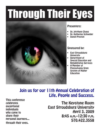 Through Their Eyes
                                     Presenters:

                                     •	 Dr. Jyh-Hann Chang
                                     •	 Dr. Katherine Schneider
                                     •	 Daniel Preston




                                     Sponsored by:
                                     •	 East Stroudsburg
                                        University
                                     •	 Department of
                                        Special Education and
                                        Rehabilitative Services
                                     •	 A Member of
                                        Pennsylvania State
                                        System of Higher
                                        Education




           Join us for our 11th Annual Celebration of
                            Life, People and Success.
This conference
celebrates                        The Keystone Room
exceptional
individuals
                          East Stroudsburg University
who come to                              April 3, 2009
share their                       8:45 a.m.–12:30 p.m.
personal journeys...
                                        570.422.3558
through their eyes.
 