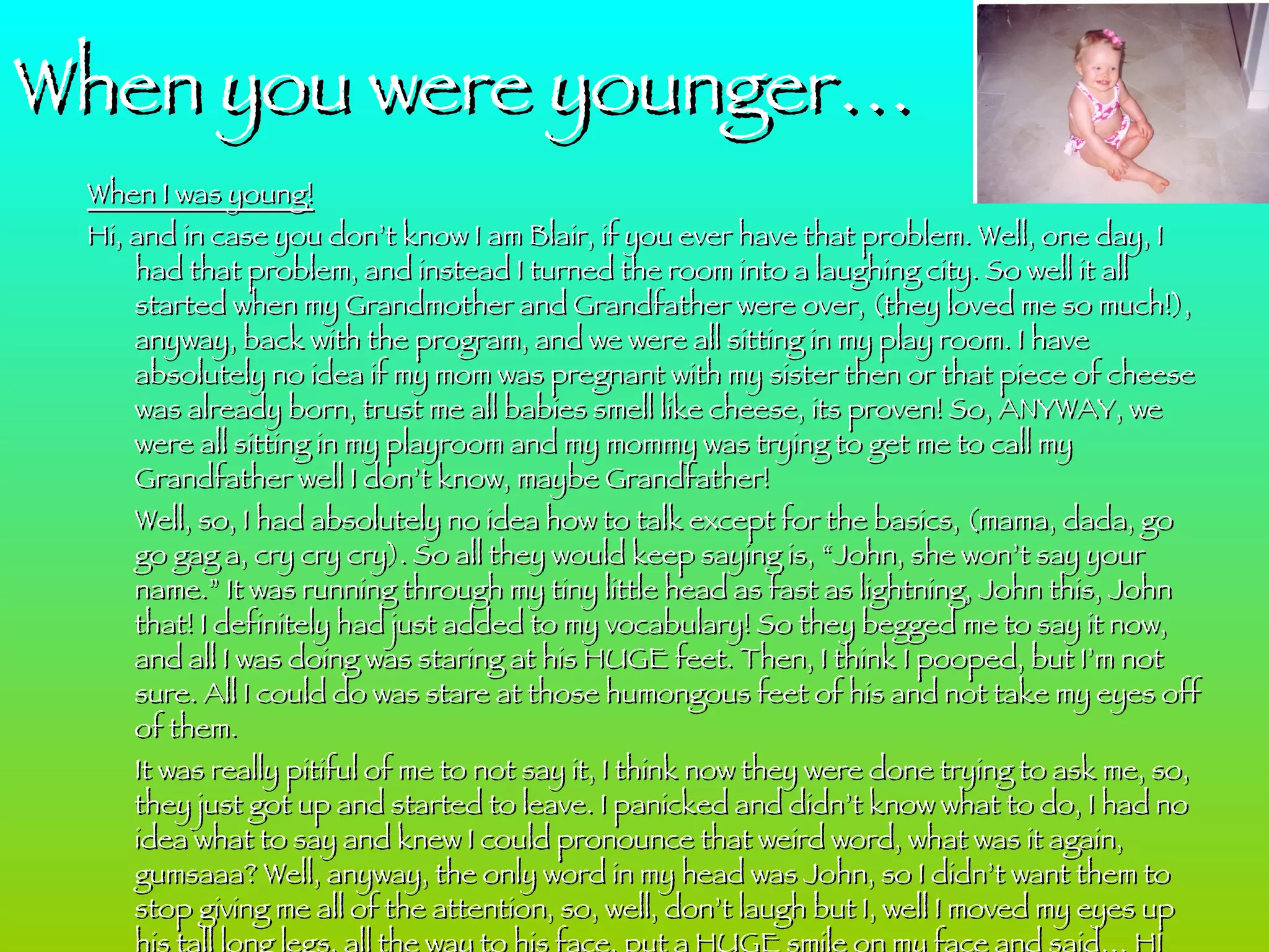 When I was young! Hi, and in case you don’t know I am Blair, if you ever have that problem. Well, one day, I had that problem, and instead I turned the room into a laughing city. So well it all started when my Grandmother and Grandfather were over, (they loved me so much!), anyway, back with the program, and we were all sitting in my play room. I have absolutely no idea if my mom was pregnant with my sister then or that piece of cheese was already born, trust me all babies smell like cheese, its proven! So, ANYWAY, we were all sitting in my playroom and my mommy was trying to get me to call my Grandfather well I don’t know, maybe Grandfather! Well, so, I had absolutely no idea how to talk except for the basics, (mama, dada, go go gag a, cry cry cry). So all they would keep saying is, “John, she won’t say your name.” It was running through my tiny little head as fast as lightning, John this, John that! I definitely had just added to my vocabulary! So they begged me to say it now, and all I was doing was staring at his HUGE feet. Then, I think I pooped, but I’m not sure. All I could do was stare at those humongous feet of his and not take my eyes off of them.  It was really pitiful of me to not say it, I think now they were done trying to ask me, so, they just got up and started to leave. I panicked and didn’t know what to do, I had no idea what to say and knew I could pronounce that weird word, what was it again, gumsaaa? Well, anyway, the only word in my head was John, so I didn’t want them to stop giving me all of the attention, so, well, don’t laugh but I, well I moved my eyes up his tall long legs, all the way to his face, put a HUGE smile on my face and said… HI JOHN!!!!!!!!!!!!!!!!!!! I was wondering what everyone else was going to do. BTW, I probably pronounced it like ki hohn, but I’m pretty sure that is was still cute to all of the adults. They were just laughing and laughing and  laughing again. I felt really embarrassed. But after about what seemed like two hours, the laughing finally stopped and I felt better. Then my mommy came to pick my up and told me that I was hungry and need food. How could she know I was hungry and tell me I needed to eat food? Well, I ate it and then when my mommy was carrying me over to say good night, I think I might of said… GOODNIGHT GRANDFATHER!!!!!!!!!!!!!  When you were younger… 