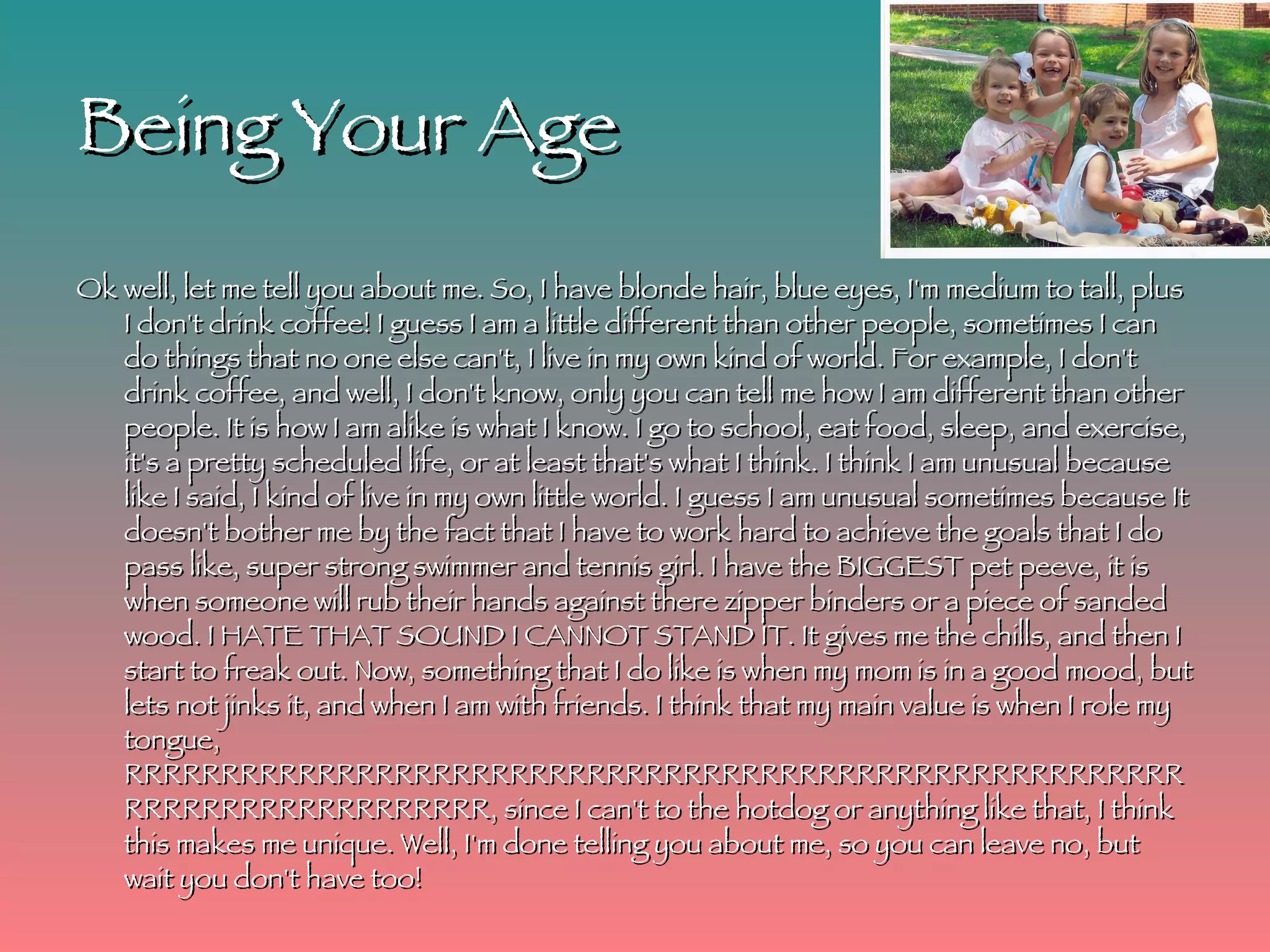 Being Your Age Ok well, let me tell you about me. So, I have blonde hair, blue eyes, I'm medium to tall, plus I don't drink coffee! I guess I am a little different than other people, sometimes I can do things that no one else can't, I live in my own kind of world. For example, I don't drink coffee, and well, I don't know, only you can tell me how I am different than other people. It is how I am alike is what I know. I go to school, eat food, sleep, and exercise, it's a pretty scheduled life, or at least that's what I think. I think I am unusual because like I said, I kind of live in my own little world. I guess I am unusual sometimes because It doesn't bother me by the fact that I have to work hard to achieve the goals that I do pass like, super strong swimmer and tennis girl. I have the BIGGEST pet peeve, it is when someone will rub their hands against there zipper binders or a piece of sanded wood. I HATE THAT SOUND I CANNOT STAND IT. It gives me the chills, and then I start to freak out. Now, something that I do like is when my mom is in a good mood, but lets not jinks it, and when I am with friends. I think that my main value is when I role my tongue, RRRRRRRRRRRRRRRRRRRRRRRRRRRRRRRRRRRRRRRRRRRRRRRRRRRRRRRRRRRRRRRRRRRRRRRRRR, since I can't to the hotdog or anything like that, I think this makes me unique. Well, I'm done telling you about me, so you can leave no, but wait you don't have too!  