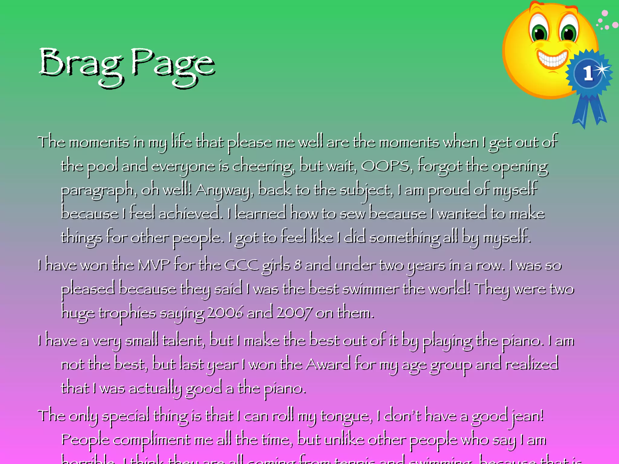 Brag Page The moments in my life that please me well are the moments when I get out of the pool and everyone is cheering, but wait, OOPS, forgot the opening paragraph, oh well! Anyway, back to the subject, I am proud of myself because I feel achieved. I learned how to sew because I wanted to make things for other people. I got to feel like I did something all by myself.  I have won the MVP for the GCC girls 8 and under two years in a row. I was so pleased because they said I was the best swimmer the world! They were two huge trophies saying 2006 and 2007 on them.  I have a very small talent, but I make the best out of it by playing the piano. I am not the best, but last year I won the Award for my age group and realized that I was actually good a the piano. The only special thing is that I can roll my tongue, I don’t have a good jean! People compliment me all the time, but unlike other people who say I am horrible. I think they are all coming from tennis and swimming, because that is what I am best at! I won’t forget to do an ending sentence! I love the sports that I do and I wish that all of you can join in with me! 