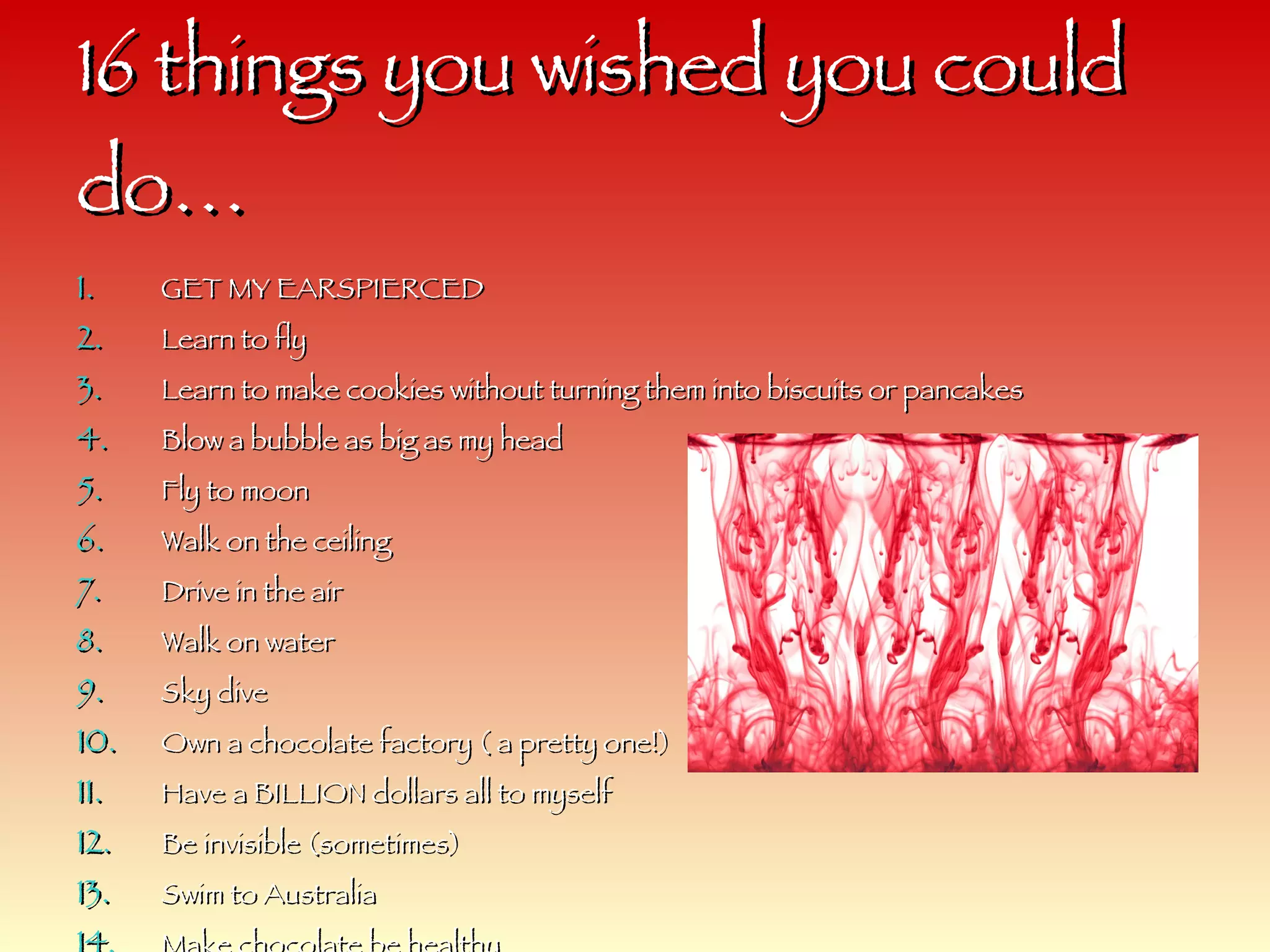 16 things you wished you could do… GET MY EARSPIERCED Learn to fly Learn to make cookies without turning them into biscuits or pancakes Blow a bubble as big as my head  Fly to moon Walk on the ceiling Drive in the air Walk on water Sky dive Own a chocolate factory ( a pretty one!) Have a BILLION dollars all to myself Be invisible (sometimes) Swim to Australia Make chocolate be healthy  Climb to the tippy top of trees Hop everywhere 
