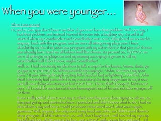 When I was young! Hi, and in case you don’t know I am Blair, if you ever have that problem. Well, one day, I had that problem, and instead I turned the room into a laughing city. So well it all started when my Grandmother and Grandfather were over, (they loved me so much!), anyway, back with the program, and we were all sitting in my play room. I have absolutely no idea if my mom was pregnant with my sister then or that piece of cheese was already born, trust me all babies smell like cheese, its proven! So, ANYWAY, we were all sitting in my playroom and my mommy was trying to get me to call my Grandfather well I don’t know, maybe Grandfather! Well, so, I had absolutely no idea how to talk except for the basics, (mama, dada, go go gag a, cry cry cry). So all they would keep saying is, “John, she won’t say your name.” It was running through my tiny little head as fast as lightning, John this, John that! I definitely had just added to my vocabulary! So they begged me to say it now, and all I was doing was staring at his HUGE feet. Then, I think I pooped, but I’m not sure. All I could do was stare at those humongous feet of his and not take my eyes off of them.  It was really pitiful of me to not say it, I think now they were done trying to ask me, so, they just got up and started to leave. I panicked and didn’t know what to do, I had no idea what to say and knew I could pronounce that weird word, what was it again, gumsaaa? Well, anyway, the only word in my head was John, so I didn’t want them to stop giving me all of the attention, so, well, don’t laugh but I, well I moved my eyes up his tall long legs, all the way to his face, put a HUGE smile on my face and said… HI JOHN!!!!!!!!!!!!!!!!!!! I was wondering what everyone else was going to do. BTW, I probably pronounced it like ki hohn, but I’m pretty sure that is was still cute to all of the adults. They were just laughing and laughing and  laughing again. I felt really embarrassed. But after about what seemed like two hours, the laughing finally stopped and I felt better. Then my mommy came to pick my up and told me that I was hungry and need food. How could she know I was hungry and tell me I needed to eat food? Well, I ate it and then when my mommy was carrying me over to say good night, I think I might of said… GOODNIGHT GRANDFATHER!!!!!!!!!!!!!  When you were younger… 