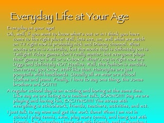 Everyday Life at Your Age Everyday at your age! Ok, well, if you want to know what’s out or in I think you have come to the right place! Well, lets see, um, well what we watch on TV right now is probably nick and Disney channel. What movies are in is Australia, but the movie that is definitely out is Twilight! Video games don’t really matter, but everyone plays their games on a Wii or a X-box’s. What’s not in right now are Uggs and definitely NOT Heelies. Well, the fashion is sandals, converses, you know, stuff like that. Hairstyles are just ponytails with headbands. Usually all we wear are school clothes and jeans. Finally, I have to say one thing, the Jonas brothers are OUT!!! A regular school day is an exciting and boring at the same time. Like say we are listing to a teacher talk, BORING!!!! Say we are playing and having fun, EXCITING!!!!! The stress with everything is schoolwork, friends, teachers, activities, and ect.  I just talk to my mom and get the work done! When I am not in school I play tennis, swim, play more tennis, and hang out with friends. On Saturday I hang out with friends, and on Sunday I hang out with my family. After school I like to go to the Greenville Country Club go to the clinic and then on Fridays I go and play matches. For my hobby I play the piano. I am not in any church organizations yet. I play tennis, swim, I Run, and in the winter I play Basketball. I don’t have time to volunteer for any people, except for babysitting. I think that boys are different and have different abilities than girls. In the future I want there to be no school! Done, let me get my coffee! 