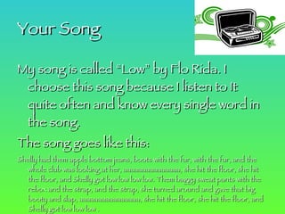 Your Song My song is called “Low” by Flo Rida. I choose this song because I listen to It quite often and know every single word in the song. The song goes like this: Shelly had them apple bottom jeans, boots with the fur, with the fur, and the whole club was looking at her, aaaaaaaaaaaaaaa, she hit the floor, she hit the floor, and Shelly got low low low low. Them baggy sweat pants with the rebox and the strap, and the strap, she turned around and gave that big booty and slap, aaaaaaaaaaaaaaaa, she hit the floor, she hit the floor, and Shelly got low low low . COME ONNNNNNNNN!!!!!!!!!!!!!!!!!!!!!!!!!!!!!!!!!!!!!!!!!!!!!! 