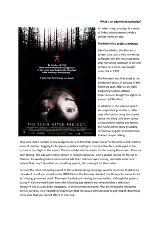 What is an advertising campaign? 
An advertising campaign is a series of linked advertisements with a similar theme or idea. 
The Blair witch project campaign 
Like Cloverfields, the Blair witch project also used a viral marketing campaign. It is the most successful viral marketing campaign of all time centred on a small, low-budget indie flick in 1999. 
The film itself was first aired at the Sundance Festival in January of the following year. After an all-night bargaining session, Artisan Entertainment bought the rights for a reported $1million. 
In addition to the website, which was expanded gradually to reflect new information being discovered about the ‘story’, the team joined various online forums and fanned the flames of the story by adding mysterious nuggets of information, to keep people talking. 
They also shot a number of low-budget trailers. In the first, viewers hear the breathless and terrified voice of Heather, begging for forgiveness, before cutting to the top of her face, wide-eyed in fear, bathed in torchlight in the woods. The second details the search for the missing filmmakers. They are both chilling. The ads were mainly shown in college campuses, with a special feature on the Sci-Fi Channel. By avoiding mainstream cinema ads, they not only saved money, but made audiences believe that they’d stumbled on something special, discovering it for themselves. 
Perhaps the most compelling aspect of the viral marketing campaign was the attention to detail, to the extent that if you looked on the IMDb before the film was released, the three actors were listed as ‘missing, presumed dead’. They even handed out missing persons leaflets, although the posters put up in Cannes were taken down the following day when it was revealed that a television executive had actually been kidnapped, in an unconnected event. Also, by limiting the release to only 27 screens, they created the impression that this was a difficult ticket to get hold of, drumming in the idea that you cannot afford to miss out. 
 