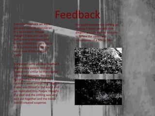 Feedback
From the feedback we were
given we need to improve on
the voice overs. People
thought it was unclear and
difficult to understand and
we also needed a mans voice
as it is a mans voice for the
voice over of the original
trailer.
We could improve the editing by
making it faster and add non-
diegetic sounds such as screams
to follow the codes and
conventions of a horror film.
We gained some positive feedback
as generally people thought it
looked very similar to the original
trailer. For example, the dark
lighting of each shot and the
locations were similar. The original
trailer was filmed in the wood and
we replicated this. People thought
the shot and the editing was very
well put together and the trailer
overall created suspense.
 